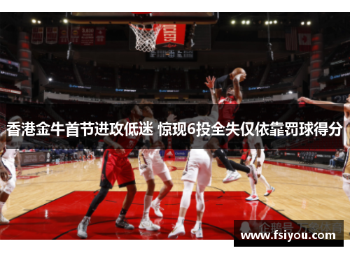 香港金牛首节进攻低迷 惊现6投全失仅依靠罚球得分